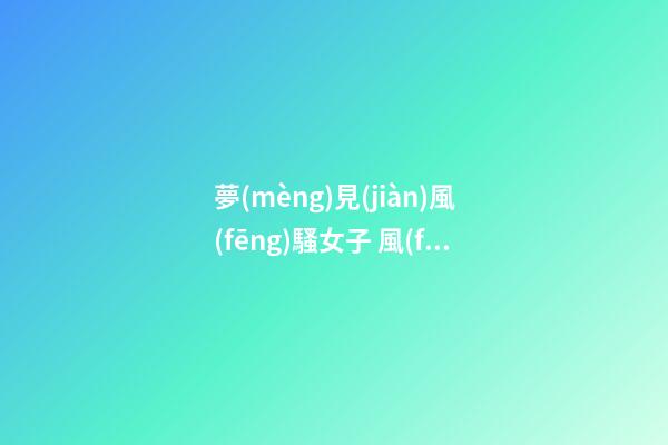 夢(mèng)見(jiàn)風(fēng)騷女子 風(fēng)情女人　周公解夢(mèng)之夢(mèng)到風(fēng)騷女子 風(fēng)情女人